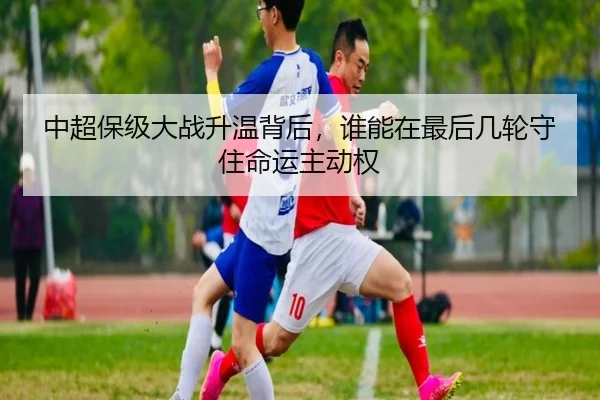 中超保级大战升温背后，谁能在最后几轮守住命运主动权